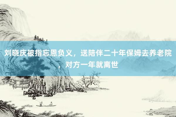 刘晓庆被指忘恩负义，送陪伴二十年保姆去养老院，对方一年就离世