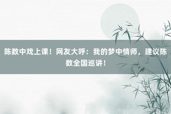 陈数中戏上课！网友大呼：我的梦中情师，建议陈数全国巡讲！