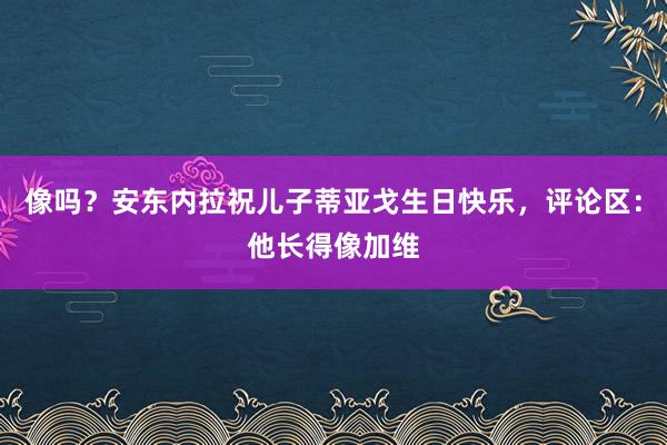 像吗？安东内拉祝儿子蒂亚戈生日快乐，评论区：他长得像加维