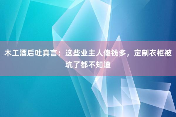 木工酒后吐真言：这些业主人傻钱多，定制衣柜被坑了都不知道