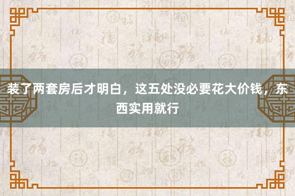 装了两套房后才明白，这五处没必要花大价钱，东西实用就行