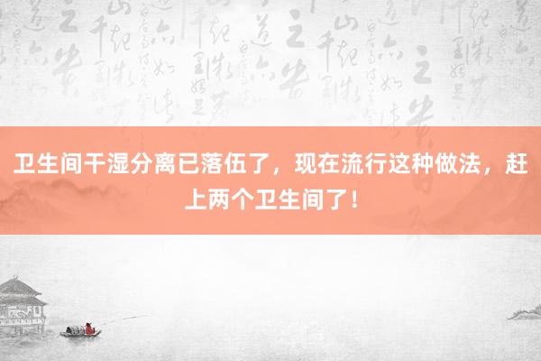 卫生间干湿分离已落伍了，现在流行这种做法，赶上两个卫生间了！