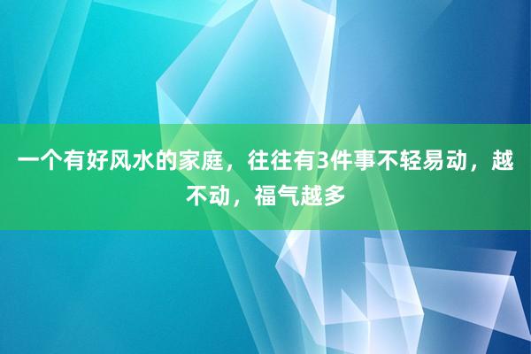 一个有好风水的家庭，往往有3件事不轻易动，越不动，福气越多