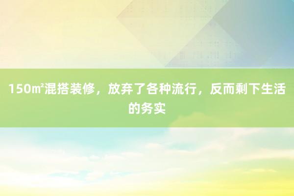 150㎡混搭装修，放弃了各种流行，反而剩下生活的务实