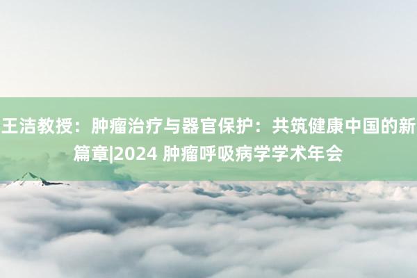 王洁教授：肿瘤治疗与器官保护：共筑健康中国的新篇章|2024 肿瘤呼吸病学学术年会