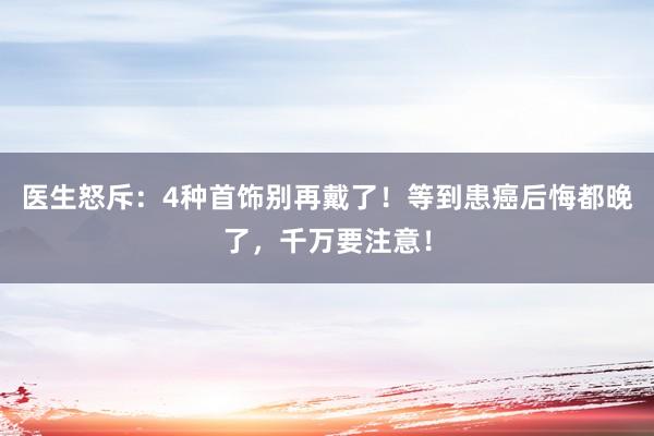 医生怒斥：4种首饰别再戴了！等到患癌后悔都晚了，千万要注意！