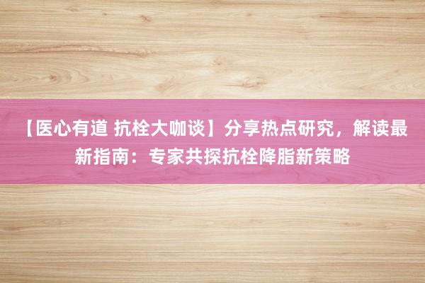 【医心有道 抗栓大咖谈】分享热点研究，解读最新指南：专家共探抗栓降脂新策略