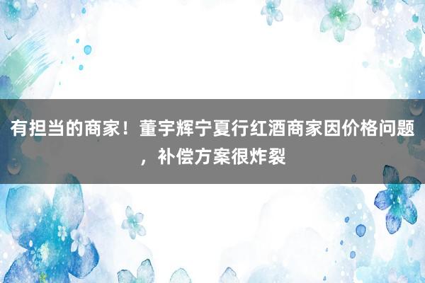 有担当的商家！董宇辉宁夏行红酒商家因价格问题，补偿方案很炸裂