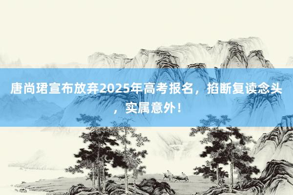 唐尚珺宣布放弃2025年高考报名，掐断复读念头，实属意外！