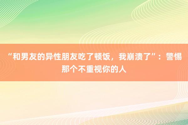 “和男友的异性朋友吃了顿饭，我崩溃了”：警惕那个不重视你的人