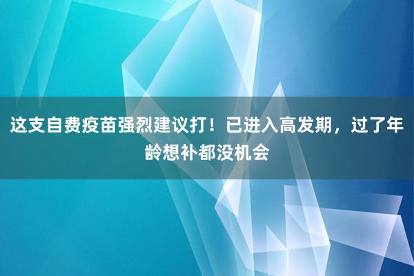 这支自费疫苗强烈建议打！已进入高发期，过了年龄想补都没机会