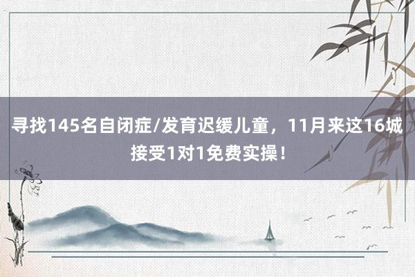 寻找145名自闭症/发育迟缓儿童，11月来这16城接受1对1免费实操！