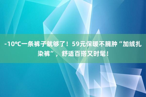 -10℃一条裤子就够了！59元保暖不臃肿“加绒扎染裤”，舒适百搭又时髦！