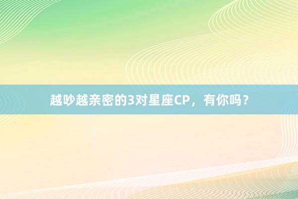 越吵越亲密的3对星座CP，<a href=