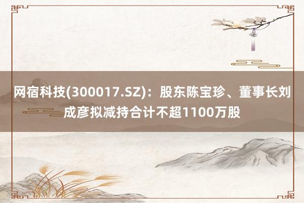 网宿科技(300017.SZ)：股东陈宝珍、董事长刘成彦拟减持合计不超1100万股