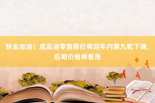 快去加油！成品油零售限价将迎年内第九轮下调，后期价格将看涨