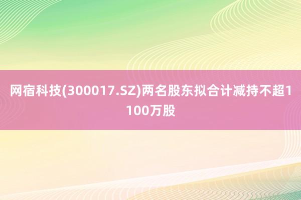 网宿科技(300017.SZ)两名股东拟合计减持不超1100万股