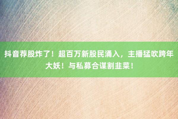 抖音荐股炸了！超百万新股民涌入，主播猛吹跨年大妖！与私募合谋割韭菜！