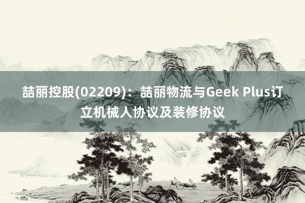 喆丽控股(02209)：喆丽物流与Geek Plus订立机械人协议及装修协议