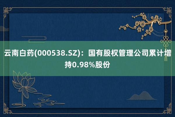 云南白药(000538.SZ)：国有股权管理公司累计增持0.98%股份