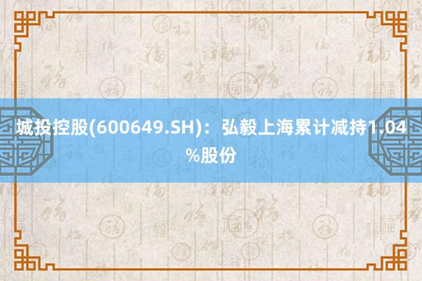 城投控股(600649.SH)：弘毅上海累计减持1.04%股份