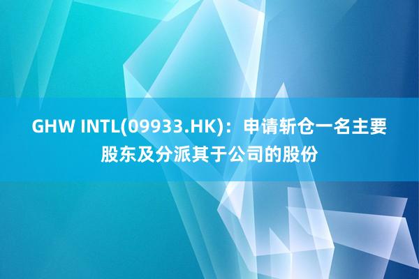 GHW INTL(09933.HK)：申请斩仓一名主要股东及分派其于公司的股份