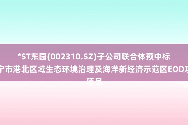 *ST东园(002310.SZ)子公司联合体预中标万宁市港北区域生态环境治理及海洋新经济示范区EOD项目