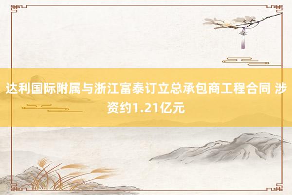 达利国际附属与浙江富泰订立总承包商工程合同 涉资约1.21亿元