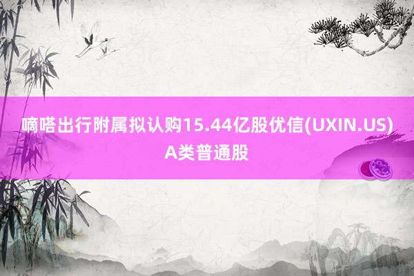 嘀嗒出行附属拟认购15.44亿股优信(UXIN.US)A类普通股