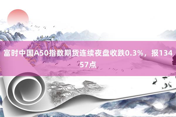 富时中国A50指数期货连续夜盘收跌0.3%，报13457点