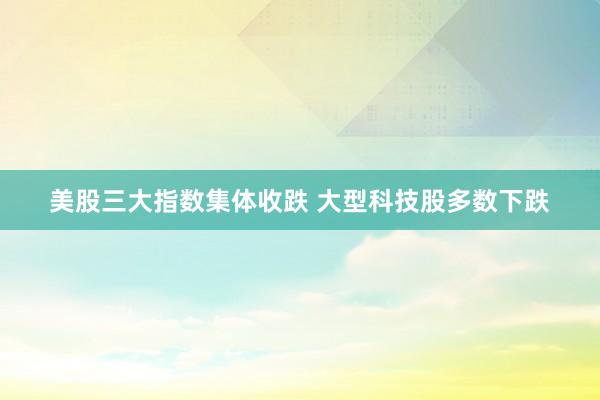 美股三大指数集体收跌 大型科技股多数下跌