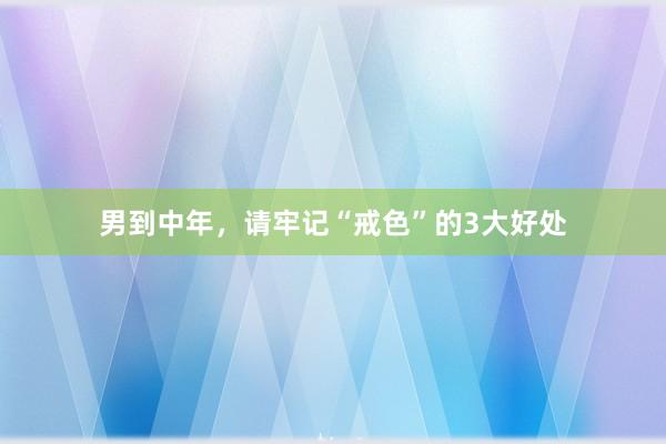 男到中年，请牢记“戒色”的3大好处