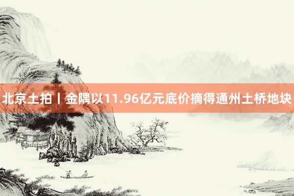 北京土拍丨金隅以11.96亿元底价摘得通州土桥地块