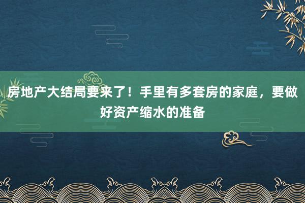 房地产大结局要来了！手里有多套房的家庭，要做好资产缩水的准备