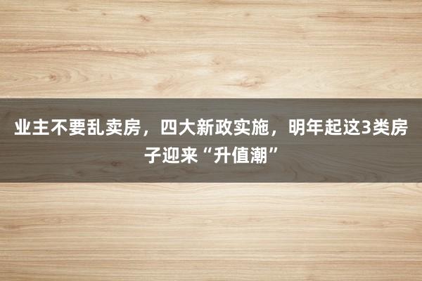 业主不要乱卖房，四大新政实施，明年起这3类房子迎来“升值潮”