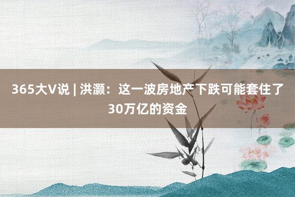 365大V说 | 洪灏：这一波房地产下跌可能套住了30万亿的资金