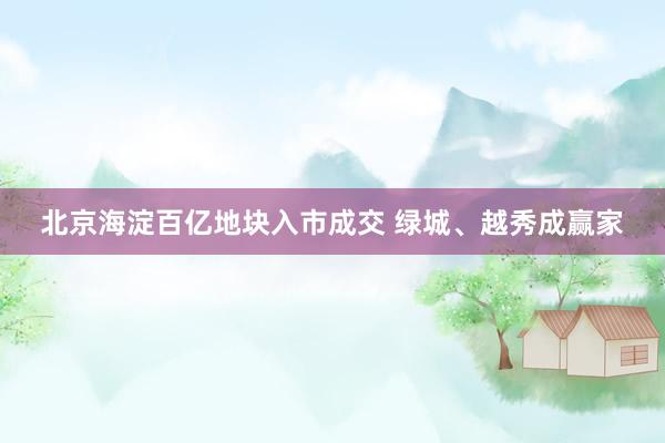 北京海淀百亿地块入市成交 绿城、越秀成赢家