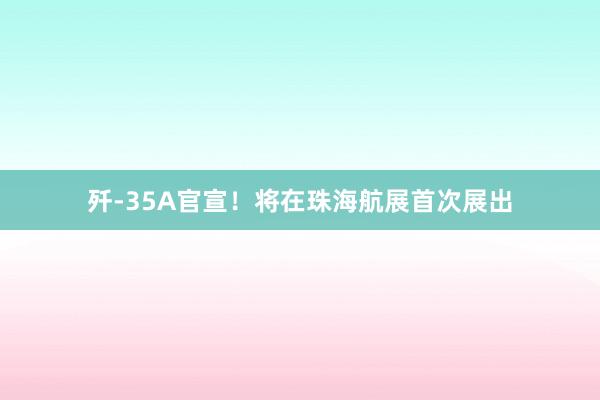 歼-35A官宣！将在珠海航展首次展出