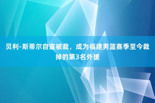 贝利-斯蒂尔自宣被裁，成为福建男篮赛季至今裁掉的第3名外援