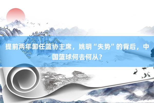 提前两年卸任篮协主席，姚明“失势”的背后，中国篮球何去何从？