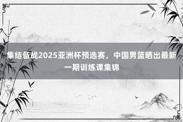 集结备战2025亚洲杯预选赛，中国男篮晒出最新一期训练课集锦