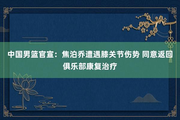 中国男篮官宣：焦泊乔遭遇膝关节伤势 同意返回俱乐部康复治疗