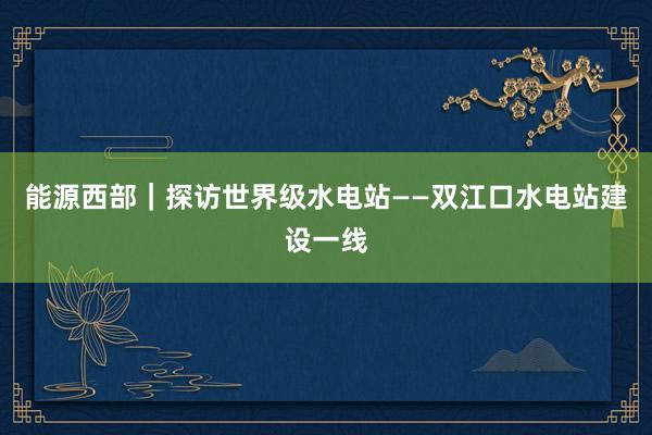 能源西部｜探访世界级水电站——双江口水电站建设一线