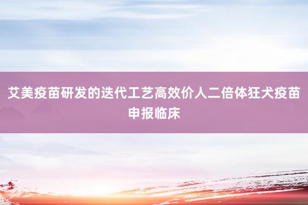 艾美疫苗研发的迭代工艺高效价人二倍体狂犬疫苗申报临床