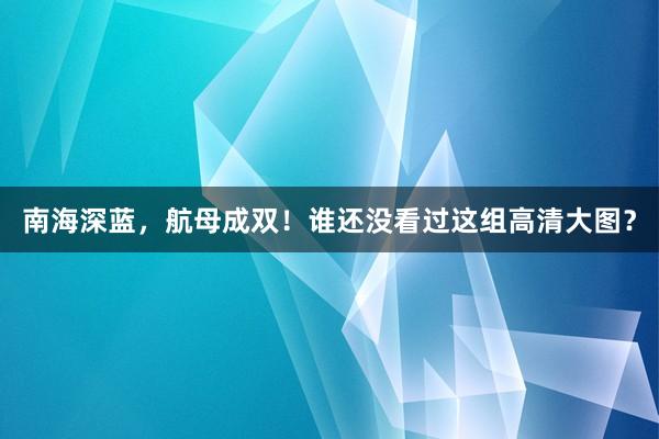 南海深蓝，航母成双！谁还没看过这组高清大图？