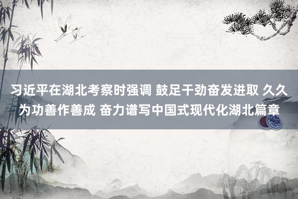 习近平在湖北考察时强调 鼓足干劲奋发进取 久久为功善作善成 奋力谱写中国式现代化湖北篇章