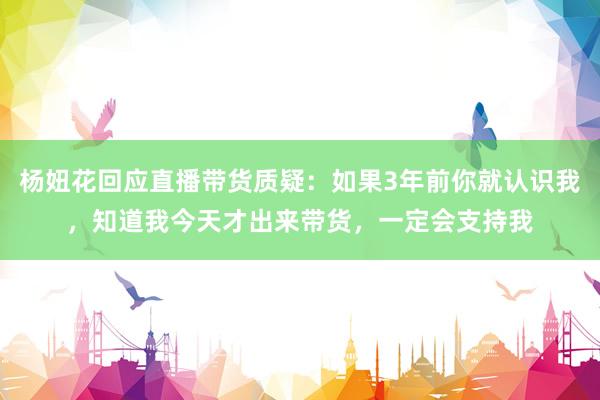 杨妞花回应直播带货质疑：如果3年前你就认识我，知道我今天才出来带货，一定会支持我