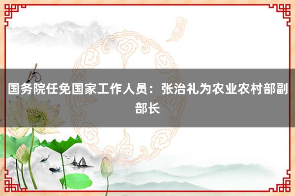 国务院任免国家工作人员：张治礼为农业农村部副部长