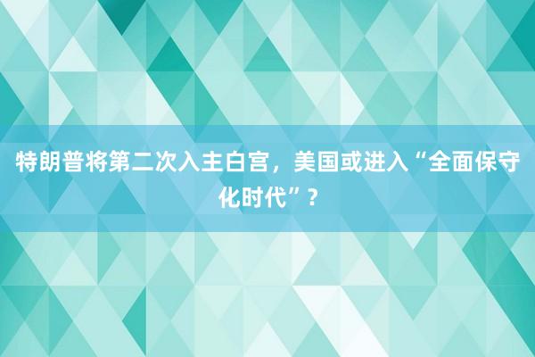 特朗普将第二次入主白宫，美国或进入“全面保守化时代”？