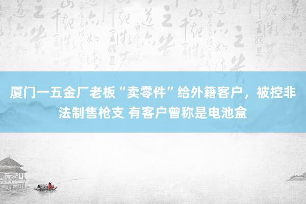 厦门一五金厂老板“卖零件”给外籍客户，被控非法制售枪支 有客户曾称是电池盒